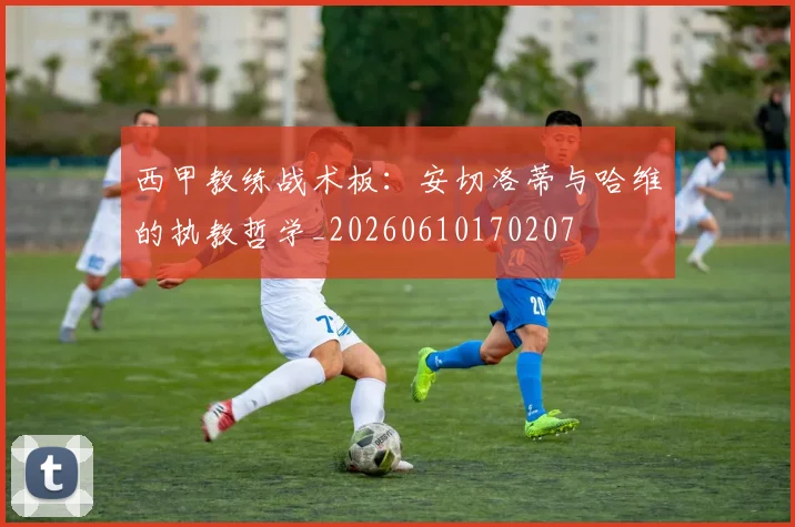 西甲教练战术板:安切洛蒂与哈维的执教哲学_20260610170207