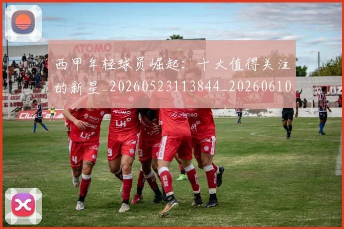 西甲年轻球员崛起:十大值得关注的新星_20260523113844_20260610170206
