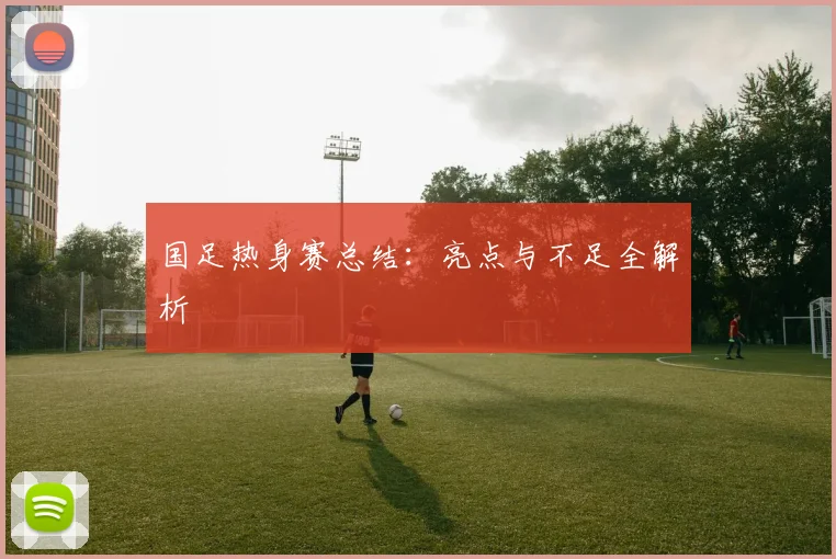 国足热身赛总结:亮点与不足全解析