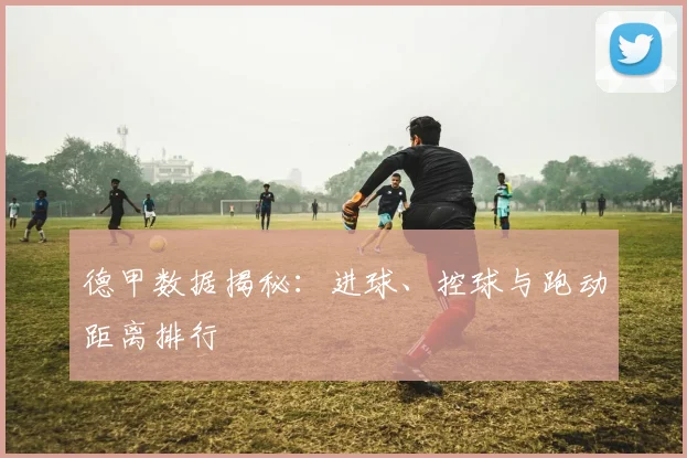 德甲数据揭秘:进球、控球与跑动距离排行