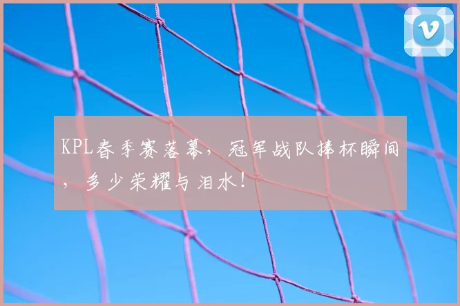 KPL春季赛落幕，冠军战队捧杯瞬间，多少荣耀与泪水！