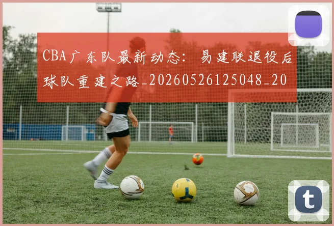 CBA广东队最新动态:易建联退役后球队重建之路_20260526125048_20260606165218