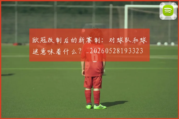 欧冠改制后的新赛制：对球队和球迷意味着什么？_20260528193323