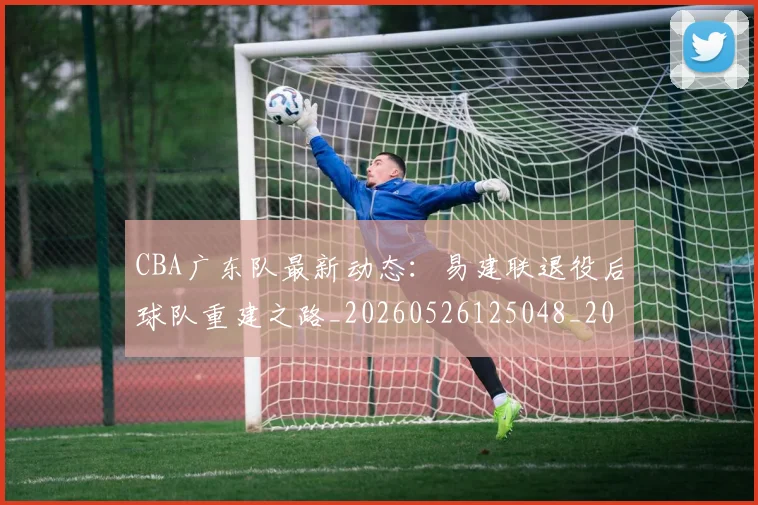 CBA广东队最新动态：易建联退役后球队重建之路_20260526125048_20260606165218